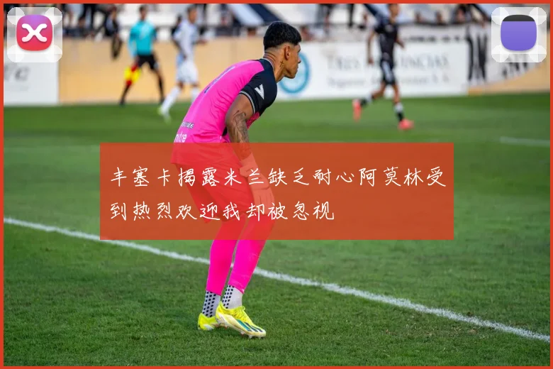 丰塞卡揭露米兰缺乏耐心阿莫林受到热烈欢迎我却被忽视
