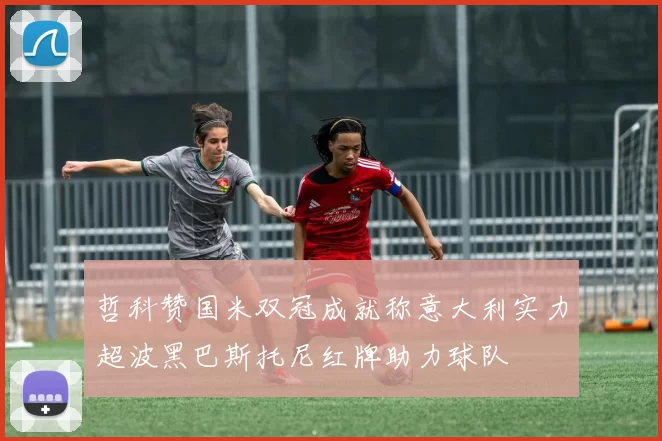 哲科赞国米双冠成就称意大利实力超波黑巴斯托尼红牌助力球队