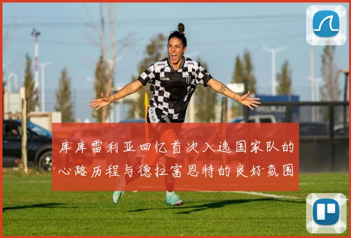 库库雷利亚回忆首次入选国家队的心路历程与德拉富恩特的良好氛围