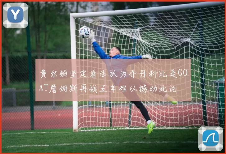 费尔顿坚定看法认为乔丹科比是GOAT詹姆斯再战五年难以撼动此论