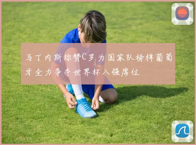 马丁内斯称赞C罗为国家队榜样葡萄牙全力争夺世界杯八强席位
