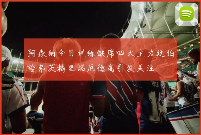 阿森纳今日训练缺席四大主力廷伯哈弗茨梅里诺厄德高引发关注