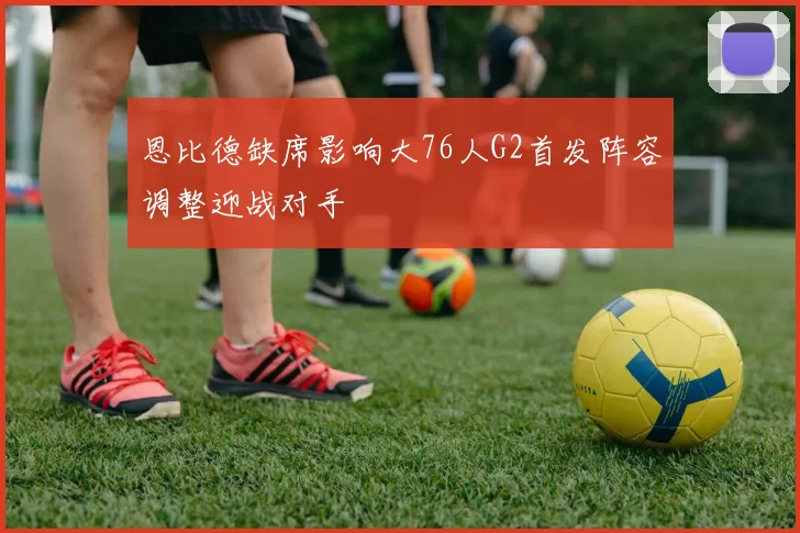 恩比德缺席影响大76人G2首发阵容调整迎战对手