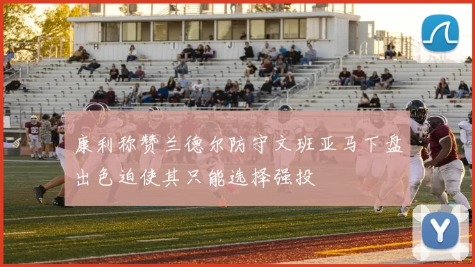 康利称赞兰德尔防守文班亚马下盘出色迫使其只能选择强投