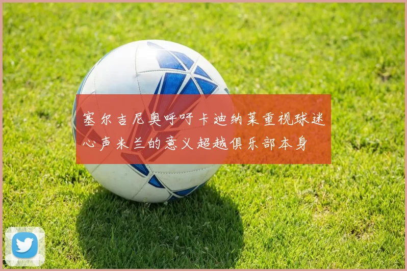 塞尔吉尼奥呼吁卡迪纳莱重视球迷心声米兰的意义超越俱乐部本身
