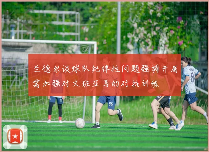 兰德尔谈球队纪律性问题强调开局需加强对文班亚马的对抗训练