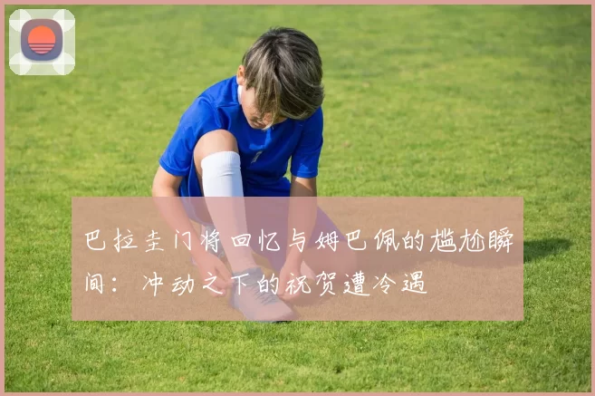 巴拉圭门将回忆与姆巴佩的尴尬瞬间：冲动之下的祝贺遭冷遇