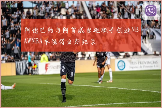 阿德巴约与阿贾威尔逊联手创造NBAWNBA单场得分新纪录