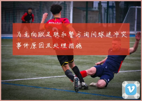 马竞向欧足联和警方询问球迷冲突事件原因及处理措施