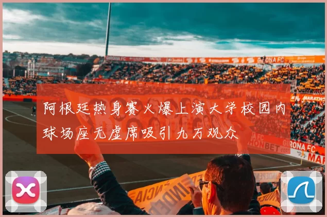 阿根廷热身赛火爆上演大学校园内球场座无虚席吸引九万观众